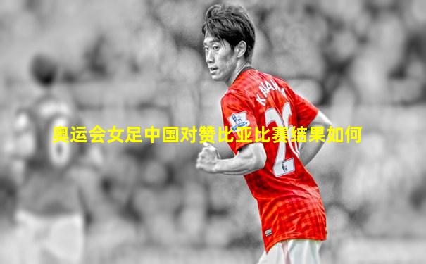 奥运会女足中国对赞比亚比赛结果如何